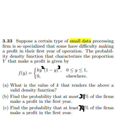 3.33 Suppose a certain type of small data processing
firm is so specialized that some have difficulty making
a profit in their first year of operation. The probabil-
ity density function that characterizes the proportion
Y that make a profit is given by
Sky²(1-y)³, 0 ≤ y ≤1,
f(y) =
10,
elsewhere.
(a) What is the value of k that renders the above a
valid density function?
(b) Find the probability that at most 31% of the firms
make a profit in the first year.
(c) Find the probability that at least 74% of the firms
make a profit in the first year.