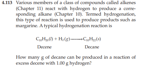 4.113 Various members of a class of compounds called alkenes
(Chapter 11) react with hydrogen to produce a corre-
sponding alkane (Chapter 10). Termed hydrogenation,
this type of reaction is used to produce products such as
margarine. A typical hydrogenation reaction is
C₁0H₂0 (1) + H₂(g) →→→→C₁0H₂2 (s)
Decene
Decane
How many g of decane can be produced in a reaction of
excess decene with 1.00 g hydrogen?