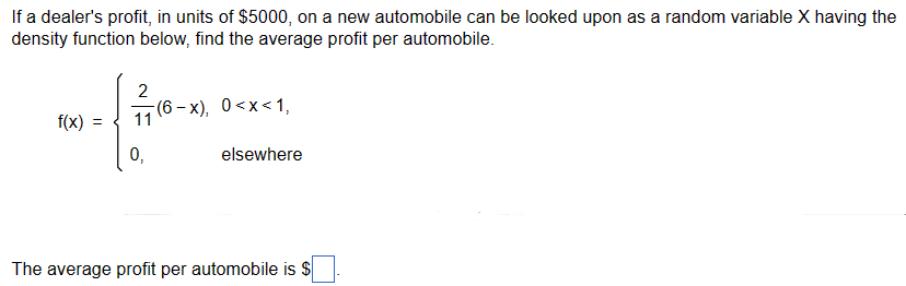If a dealer's profit, in units of $5000, on a new automobile can be looked upon as a random variable X having the
density function below, find the average profit per automobile.
2
(6-x), 0<x<1,
f(x) =
0,
elsewhere
The average profit per automobile is $