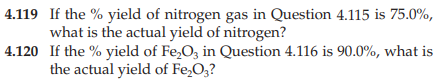 4.119 If the % yield of nitrogen gas in Question 4.115 is 75.0%,
what is the actual yield of nitrogen?
4.120 If the % yield of Fe₂O3 in Question 4.116 is 90.0%, what is
the actual yield of Fe₂O3?