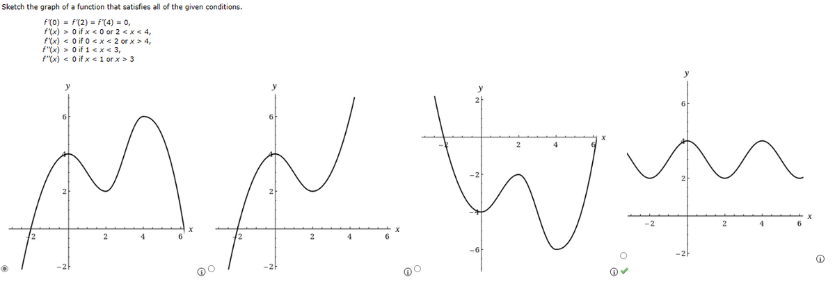 Sketch the graph of a function that satisfies all of the given conditions.
f'(0) = f'(2) = f'(4) = 0,
f'(x) > 0 if x <0 or 2 < x < 4,
f'(x) < 0 if 0 < x < 2 or x > 4,
f"(x) > 0 if 1 < x < 3,
f"(x) < 0 if x < 1 or x > 3
y
6
2
4
MN W
4
y
2
6
2
4
Ⓡ
-2
y
2
4
6
X