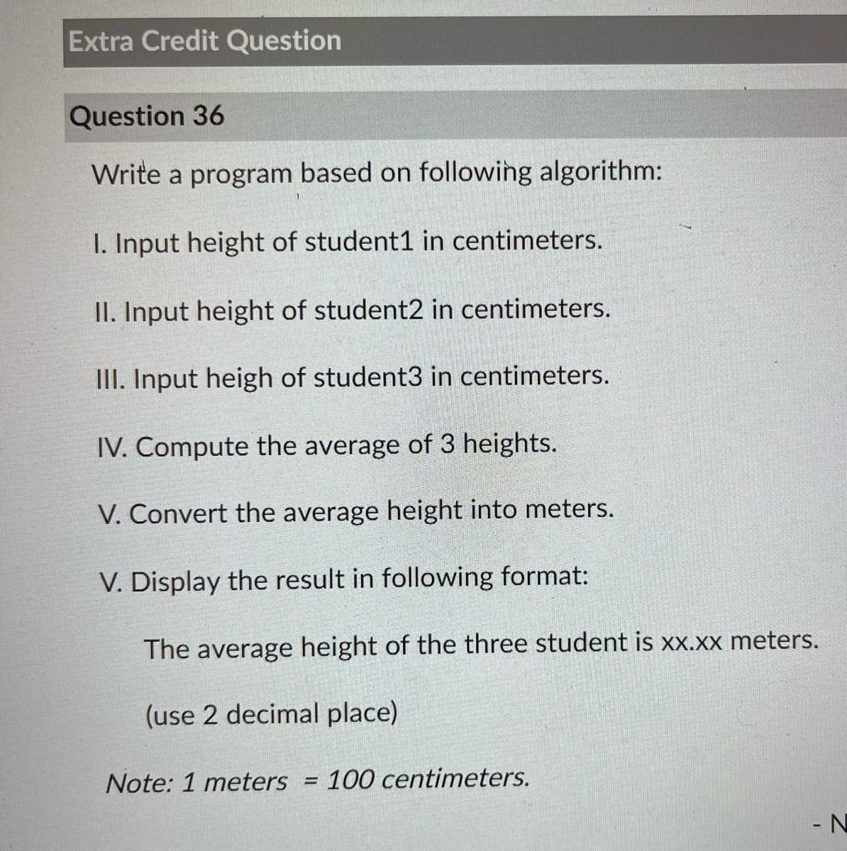 Extra Credit Question
Question 36
Write a program based on following algorithm:
I. Input height of student1 in centimeters.
II. Input height of student2 in centimeters.
III. Input heigh of student3 in centimeters.
IV. Compute the average of 3 heights.
V. Convert the average height into meters.
V. Display the result in following format:
The average height of the three student is xx.xx meters.
(use 2 decimal place)
Note: 1 meters = 100 centimeters.
- N