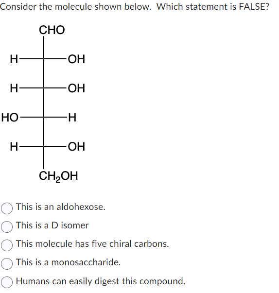 Consider the molecule shown below. Which statement is FALSE?
H
H
HO
H-
CHO
-OH
-OH
-H
-OH
CH₂OH
This is an aldohexose.
This is a D isomer
This molecule has five chiral carbons.
This is a monosaccharide.
Humans can easily digest this compound.