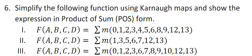 6. Simplify the following function using Karnaugh maps and show the
expression in Product of Sum (POS) form.
F(A, B, C, D) = Σm(0,1,2,3,4,5,6,8,9,12,13)
F(A,B,C, D) = Σm(1,3,5,6,7,12,13)
F(A,B,C,D)
=
Σm(0,1,2,3,6,7,8,9,10,12,13)
I.
II.
III.