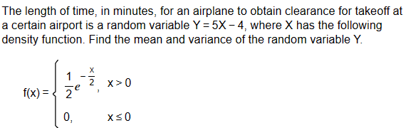 The length of time, in minutes, for an airplane to obtain clearance for takeoff at
a certain airport is a random variable Y = 5X-4, where X has the following
density function. Find the mean and variance of the random variable Y.
1
f(x)=2'
X
2 x>0
0,
x≤0