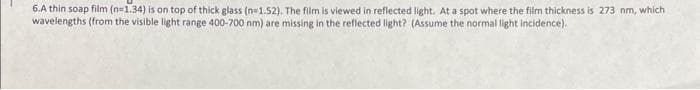 6.A thin soap film (n=1.34) is on top of thick glass (n=1.52). The film is viewed in reflected light. At a spot where the film thickness is 273 nm, which
wavelengths (from the visible light range 400-700 nm) are missing in the reflected light? (Assume the normal light incidence).