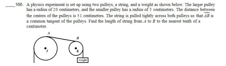 166. A physics experiment is set up using two pulleys, a string, and a weight as shown below. The larger pulley
has a radius of 20 centimeters, and the smaller pulley has a radius of 5 centimeters. The distance between
the centers of the pulleys is 51 centimeters. The string is pulled tightly across both pulleys so that AB is
a common tangent of the pulleys. Find the length of string from A to B to the nearest tenth of a
centimeter.
B
weight