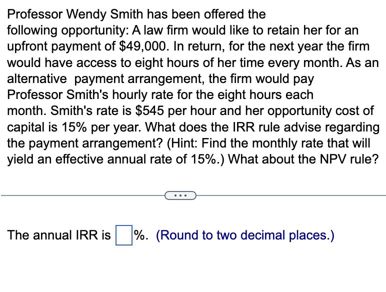 Professor Wendy Smith has been offered the
following opportunity: A law firm would like to retain her for an
upfront payment of $49,000. In return, for the next year the firm
would have access to eight hours of her time every month. As an
alternative payment arrangement, the firm would pay
Professor Smith's hourly rate for the eight hours each
month. Smith's rate is $545 per hour and her opportunity cost of
capital is 15% per year. What does the IRR rule advise regarding
the payment arrangement? (Hint: Find the monthly rate that will
yield an effective annual rate of 15%.) What about the NPV rule?
The annual IRR is %. (Round to two decimal places.)