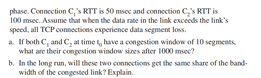 phase. Connection C,'s RTT is 50 msec and connection C,'s RTT is
100 msec. Assume that when the data rate in the link exceeds the link's
speed, all TCP connections experience data segment loss.
a. If both C, and C, at time t, have a congestion window of 10 segments,
what are their congestion window sizes after 1000 msec?
b. In the long run, will these two connections get the same share of the band-
width of the congested link? Explain.
