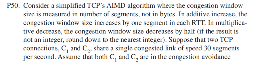 P50. Consider a simplified TCP's AIMD algorithm where the congestion window
size is measured in number of segments, not in bytes. In additive increase, the
congestion window size increases by one segment in each RTT. In multiplica-
tive decrease, the congestion window size decreases by half (if the result is
not an integer, round down to the nearest integer). Suppose that two TCP
connections, C, and C,, share a single congested link of speed 30 segments
per second. Assume that both C, and C, are in the congestion avoidance
