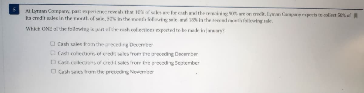 5
At Lyman Company, past experience reveals that 10% of sales are for cash and the remaining 90% are on credit. Lyman Company expects to collect 30% of
its credit sales in the month of sale, 50% in the month following sale, and 18% in the second month following sale.
Which ONE of the following is part of the cash collections expected to be made in January?
O Cash sales from the preceding December
O Cash collections of credit sales from the preceding December
O Cash collections of credit sales from the preceding September
O Cash sales from the preceding November