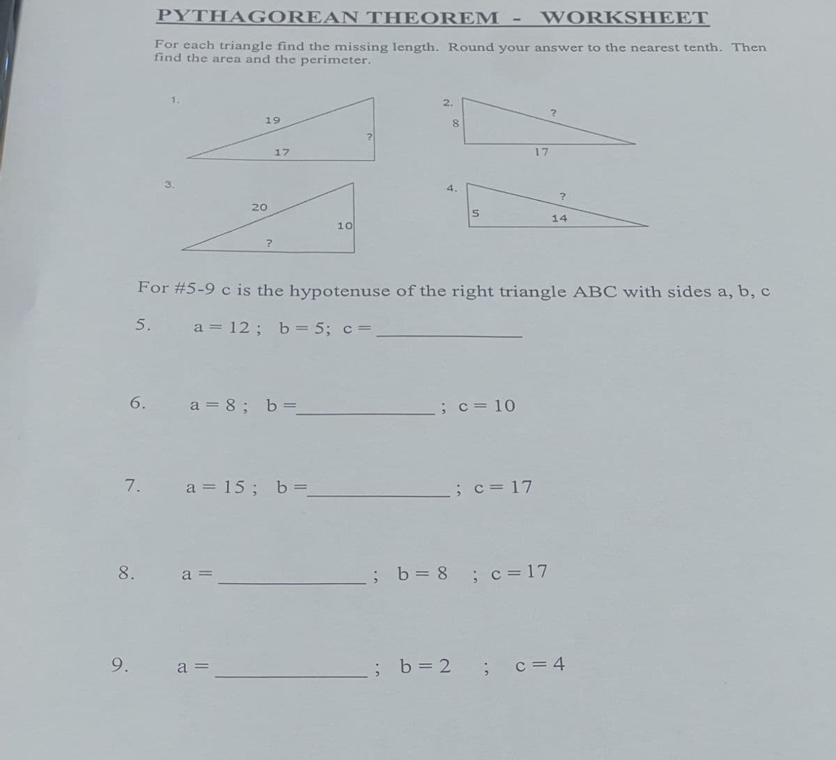 6.
7.
9.
8.
PYTHAGOREAN THEOREM
WORKSHEET
For each triangle find the missing length. Round your answer to the nearest tenth. Then
find the area and the perimeter.
3.
19
20
a =
?
a =
17
a = 8; b=
a = 15; b=_
10
2.
For #5-9 c is the hypotenuse of the right triangle ABC with sides a, b, c
5.
a = 12; b = 5; c =
8
5
; c = 10
; b = 2
17
; c = 17
; b = 8 ; c=17
?
?
14
; c = 4
