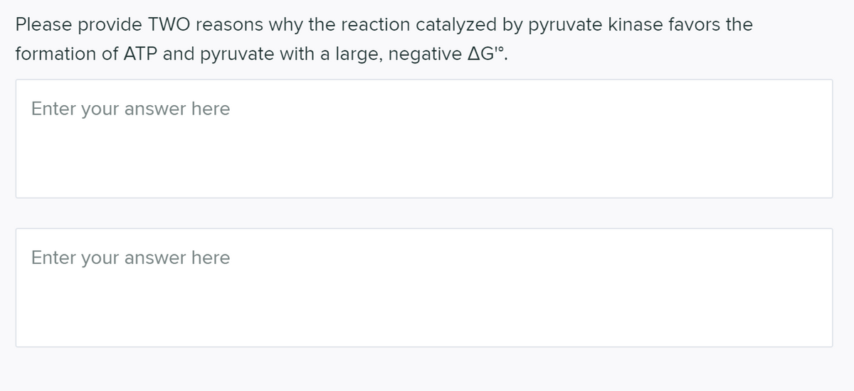Please provide TWO reasons why the reaction catalyzed by pyruvate kinase favors the
formation of ATP and pyruvate with a large, negative AG'".
Enter your answer here
Enter your answer here
