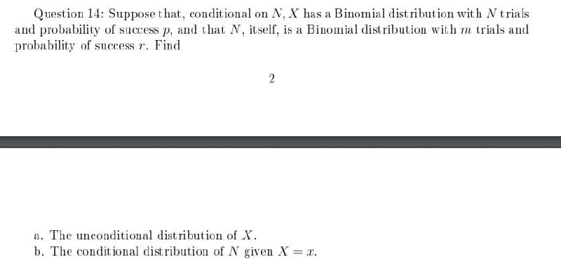 Question 14: Suppose that, conditional on N, X has a Binomial distribution with N trials
and probability of success p, and that N, itself, is a Binomial distribution with m trials and
probability of success 7. Find
2
a. The unconditional distribution of X.
b. The conditional distribution of N given X = x.