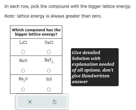 In each row, pick the compound with the bigger lattice energy.
Note: lattice energy is always greater than zero.
Which compound has the
bigger lattice energy?
LiC1
NaCl
о
о
BaO
BaF2
о
Rb₂S
SrS
о
о
§
Give detailed
Solution with
explanation needed
of all options. don't
give Handwritten
answer