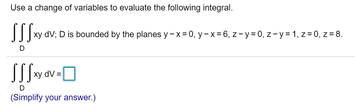 Use a change of variables to evaluate the following integral.
SS S xy dV; D is bounded by the planes y - x = 0, y - x = 6, z-y = 0, z-y = 1, z = 0, z = 8.
D
SSSxy dv=O
dV:
(Simplify your answer.)