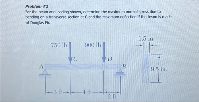 Problem #1
For the beam and loading shown, determine the maximum normal stress due to
bending on a transverse section at C and the maximum deflection if the beam is made
of Douglas Fir.
A
750 lb
C
900 lb
-3 ft 4 ft
D
2 ft
B
1.5 in.
9.5 in.