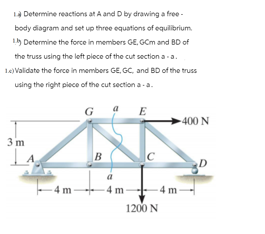 1.a) Determine reactions at A and D by drawing a free -
body diagram and set up three equations of equilibrium.
1.b) Determine the force in members GE, GCm and BD of
the truss using the left piece of the cut section a-a.
1.c) Validate the force in members GE, GC, and BD of the truss
using the right piece of the cut section a - a.
3 m
A
-4m-
G
B
a
a
-4 m-
E
C
-400 N
-4m-
1200 N
D
