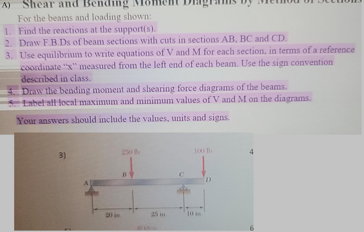 Shear and Bending
For the beams and loading shown:
1. Find the reactions at the support(s).
2. Draw F.B.Ds of beam sections with cuts in sections AB, BC and CD.
A)
3. Use equilibrium to write equations of V and M for each section, in terms of a reference
coordinate "x" measured from the left end of each beam. Use the sign convention
described in class.
4. Draw the bending moment and shearing force diagrams of the beams.
5. Label all local maximum and minimum values of V and M on the diagrams.
Your answers should include the values, units and signs.
(3)
20 in
250 lb
B
25 in.
100 lb
10 in.
D
6