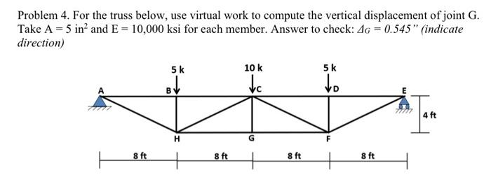 Problem 4. For the truss below, use virtual work to compute the vertical displacement of joint G.
Take A = 5 in² and E= 10,000 ksi for each member. Answer to check: 4G = 0.545" (indicate
direction)
5 k
↓c
BV
+
+
8 ft
10 k
8 ft
G
8 ft
5k
to
8 ft
Tam