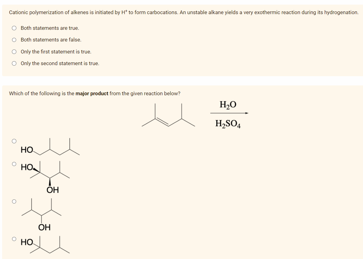Cationic polymerization of alkenes is initiated by H* to form carbocations. An unstable alkane yields a very exothermic reaction during its hydrogenation.
O Both statements are true.
O Both statements are false.
O Only the first statement is true.
O Only the second statement is true.
Which of the following is the major product from the given reaction below?
O
O
HO
HO.
HO
OH
OH
H₂O
H₂SO4
