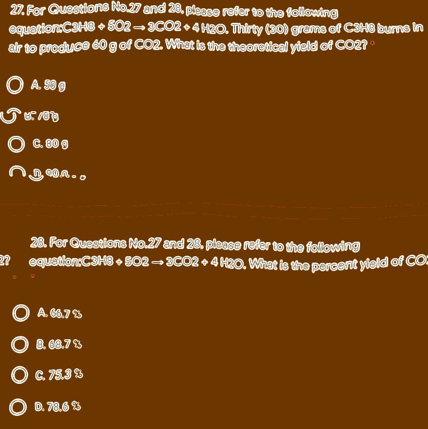 27. For Questions No.27 and 28, please refer to the following
equation:C3H8 + 502-3CO2 + 4 H2O. Thirty (30) grams of C3H8 burns in
air to produce 60 g of CO2. What is the theoretical yield of CO2?
O A. S0 9
C. 80 9
28. For Questions No.27 and 28. please refer to the following
2?
equation:C3H8 502- 3CO2 +4 H20. What is the percent yield of CO
O A. 66.7 %
B. 68.7 %
O C. 75.3 %
O D. 78.6 %
