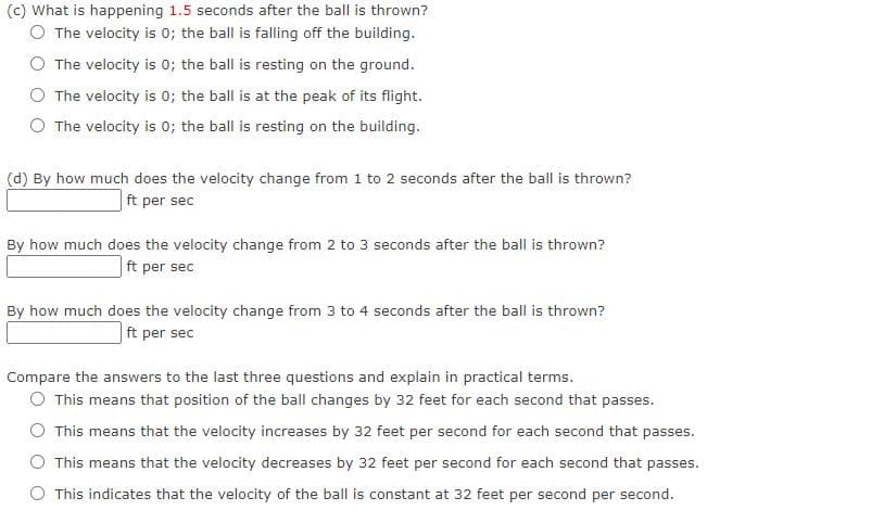 (c) What is happening 1.5 seconds after the ball is thrown?
O The velocity is 0; the ball is falling off the building.
The velocity is 0; the ball is resting on the ground.
O The velocity is 0; the ball is at the peak of its flight.
O The velocity is 0; the ball is resting on the building.
(d) By how much does the velocity change from 1 to 2 seconds after the ball is thrown?
ft per sec
By how much does the velocity change from 2 to 3 seconds after the ball is thrown?
ft per sec
By how much does the velocity change from 3 to 4 seconds after the ball is thrown?
|ft per sec
Compare the answers to the last three questions and explain in practical terms.
O This means that position of the ball changes by 32 feet for each second that passes.
O This means that the velocity increases by 32 feet per second for each second that passes.
O This means that the velocity decreases by 32 feet per second for each second that passes.
This indicates that the velocity of the ball is constant at 32 feet per second per second.

