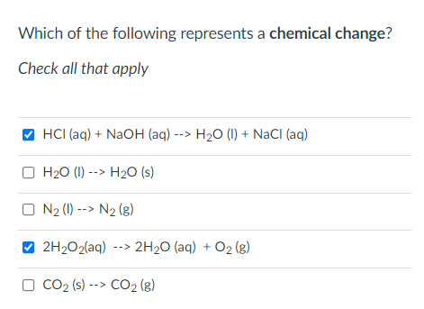 Which of the following represents a chemical change?
Check all that apply
HCI (aq) + NaOH (aq) --> H2O (1) + NaCI (aq)
O H20 (I) --> H20 (s)
O N2 (1) --> N2 (g)
2H2O2(aq) --> 2H2O (aq) + O2 (g)
O CO2 (s) --> CO2 (g)
