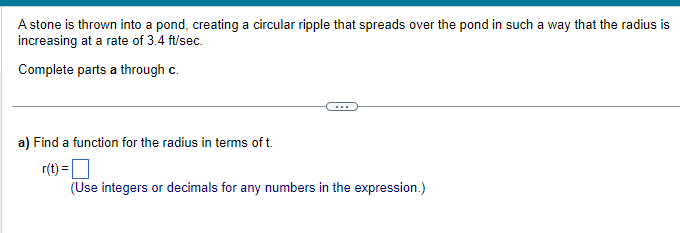 A stone is thrown into a pond, creating a circular ripple that spreads over the pond in such a way that the radius is
increasing at a rate of 3.4 ft/sec.
Complete parts a through c.
a) Find a function for the radius in terms of t.
r(t) =
(Use integers or decimals for any numbers in the expression.)