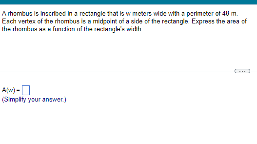 A rhombus is inscribed in a rectangle that is w meters wide with a perimeter of 48 m.
Each vertex of the rhombus is a midpoint of a side of the rectangle. Express the area of
the rhombus as a function of the rectangle's width.
A(w) =
(Simplify your answer.)