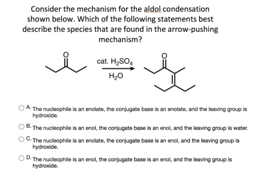 Consider the mechanism for the aldol condensation
shown below. Which of the following statements best
describe the species that are found in the arrow-pushing
mechanism?
cat. H2SO4
H20
А.
The nucleophile is an enolate, the conjugate base is an enolate, and the leaving group is
hydroxide.
В.
The nucleophile is an enol, the conjugate base is an enol, and the leaving group is water.
· The nucleophile is an enolate, the conjugate base is an enol, and the leaving group is
hydroxide.
D.
The nucleophile is an enol, the conjugate base is an enol, and the leaving group is
hydroxide.
