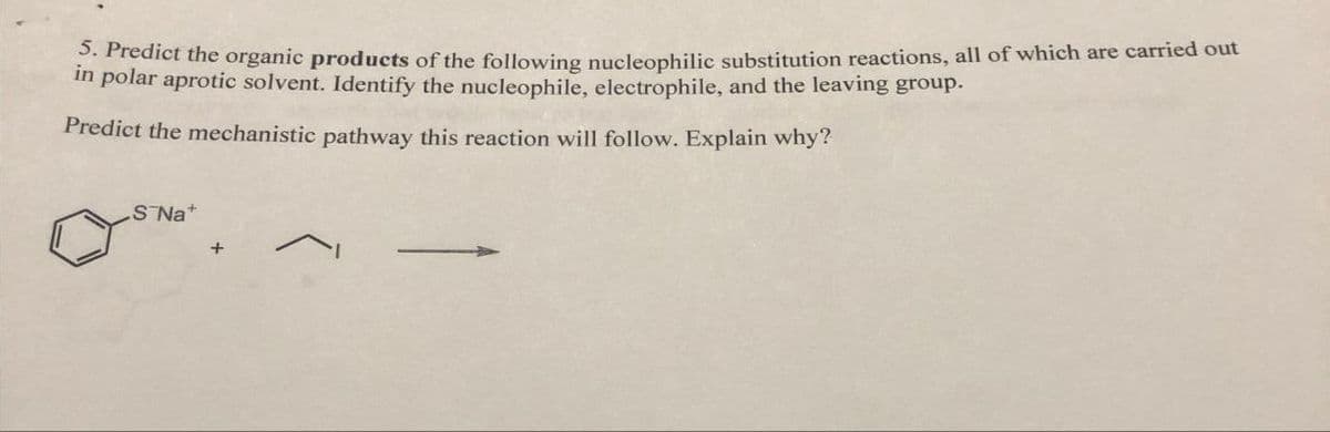 5. Predict the organic products of the following nucleophilic substitution reactions, all of which are carried out
in polar aprotic solvent. Identify the nucleophile, electrophile, and the leaving group.
Predict the mechanistic pathway this reaction will follow. Explain why?
S¯Na+
+