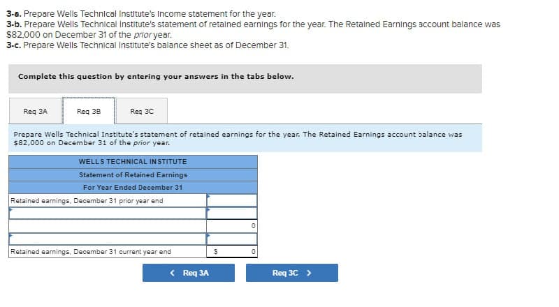 3-a. Prepare Wells Technical Institute's Income statement for the year.
3-b. Prepare Wells Technical Institute's statement of retained earnings for the year. The Retained Earnings account balance was
$82,000 on December 31 of the prior year.
3-c. Prepare Wells Technical Institute's balance sheet as of December 31.
Complete this question by entering your answers in the tabs below.
Req 3A
Req 38
Req 3C
Prepare Wells Technical Institute's statement of retained earnings for the year. The Retained Earnings account balance was
$82,000 on December 31 of the prior year.
WELLS TECHNICAL INSTITUTE
Statement of Retained Earnings
For Year Ended December 31
Retained earnings, December 31 prior year end
Retained earnings, December 31 current year end
< Req 3A
0
0
Req 3C >