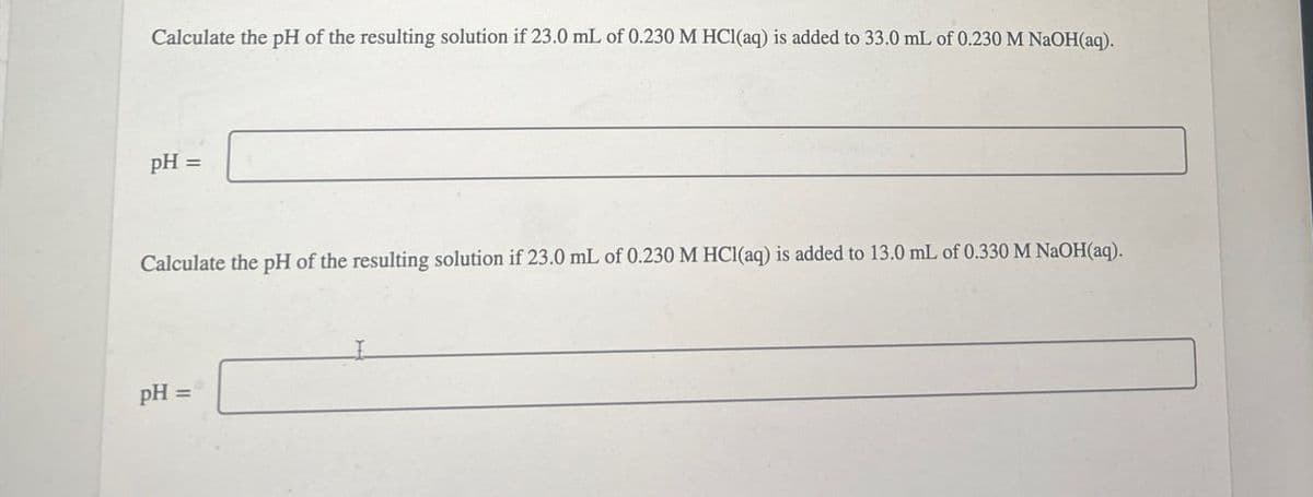 Calculate the pH of the resulting solution if 23.0 mL of 0.230 M HCl(aq) is added to 33.0 mL of 0.230 M NaOH(aq).
pH =
Calculate the pH of the resulting solution if 23.0 mL of 0.230 M HCl(aq) is added to 13.0 mL of 0.330 M NaOH(aq).
pH=