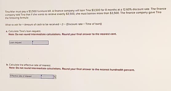 Tina Mier must pay a $3,500 furniture bill. A finance company will loan Tina $3,500 for 8 months at a 12.60% discount rate. The finance
company told Tina that if she wants to receive exactly $3,500, she must borrow more than $3,500. The finance company gave Tina
the following formula:
What to ask for Amount of cash to be received-(1-(Discount rate Time of loan))
a. Calculate Tina's loan request.
Note: Do not round intermediate calculations. Round your final answer to the nearest cent.
Loan request
b. Calculate the effective rate of Interest.
Note: Do not round intermediate calculations. Round your final answer to the nearest hundredth percent.
Effective rate of interest