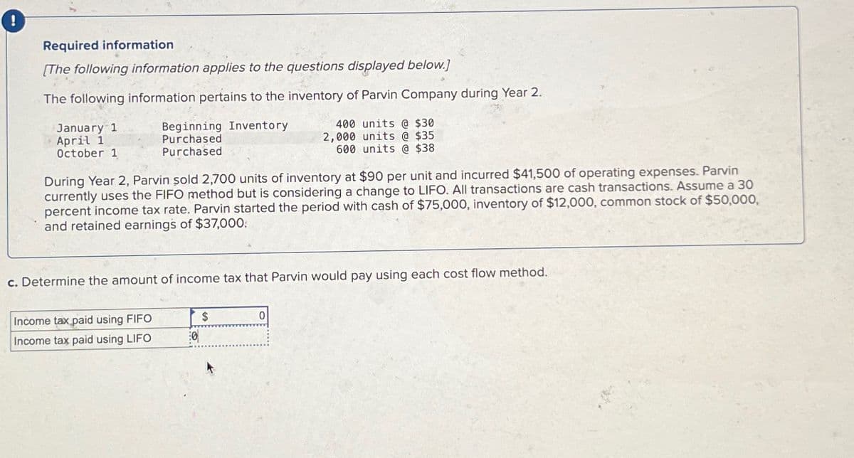 !
Required information
[The following information applies to the questions displayed below.]
The following information pertains to the inventory of Parvin Company during Year 2.
January 1
April 1
October 1
Beginning Inventory
Purchased
Purchased
400 units @ $30
2,000 units @ $35
600 units @ $38
During Year 2, Parvin sold 2,700 units of inventory at $90 per unit and incurred $41,500 of operating expenses. Parvin
currently uses the FIFO method but is considering a change to LIFO. All transactions are cash transactions. Assume a 30
percent income tax rate. Parvin started the period with cash of $75,000, inventory of $12,000, common stock of $50,000,
and retained earnings of $37,000.
c. Determine the amount of income tax that Parvin would pay using each cost flow method.
Income tax paid using FIFO
$
0
Income tax paid using LIFO
0