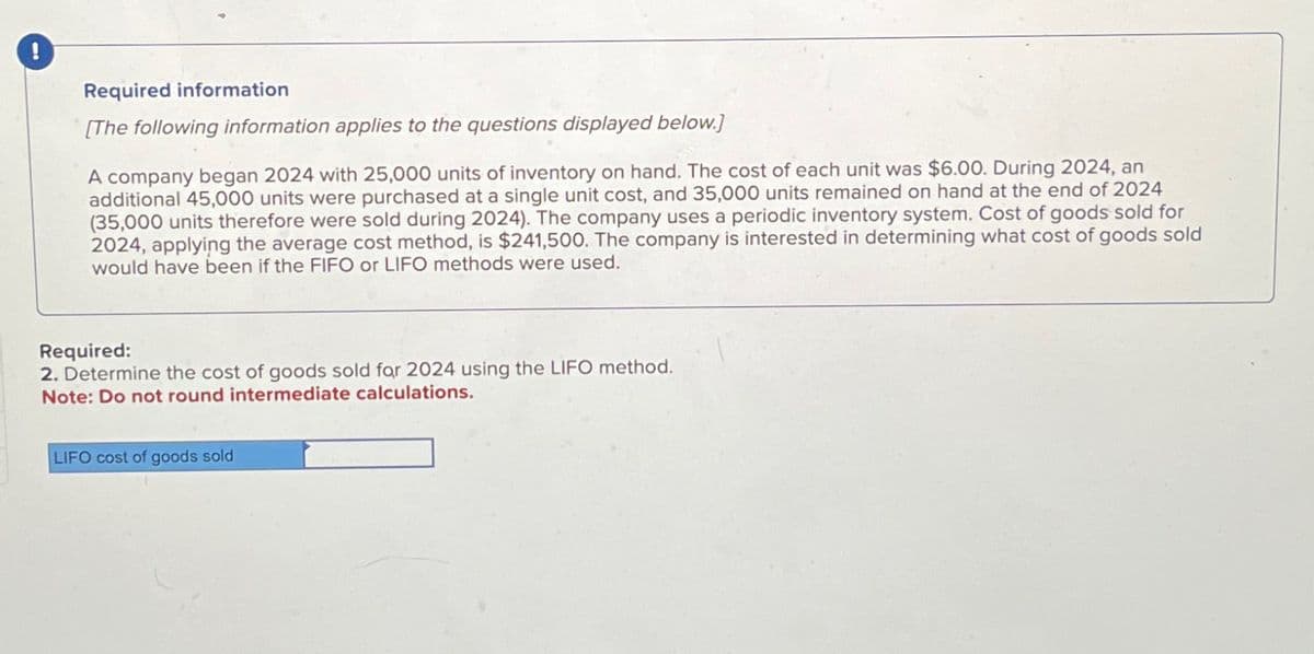 !
Required information
[The following information applies to the questions displayed below.]
A company began 2024 with 25,000 units of inventory on hand. The cost of each unit was $6.00. During 2024, an
additional 45,000 units were purchased at a single unit cost, and 35,000 units remained on hand at the end of 2024
(35,000 units therefore were sold during 2024). The company uses a periodic inventory system. Cost of goods sold for
2024, applying the average cost method, is $241,500. The company is interested in determining what cost of goods sold
would have been if the FIFO or LIFO methods were used.
Required:
2. Determine the cost of goods sold for 2024 using the LIFO method.
Note: Do not round intermediate calculations.
LIFO cost of goods sold