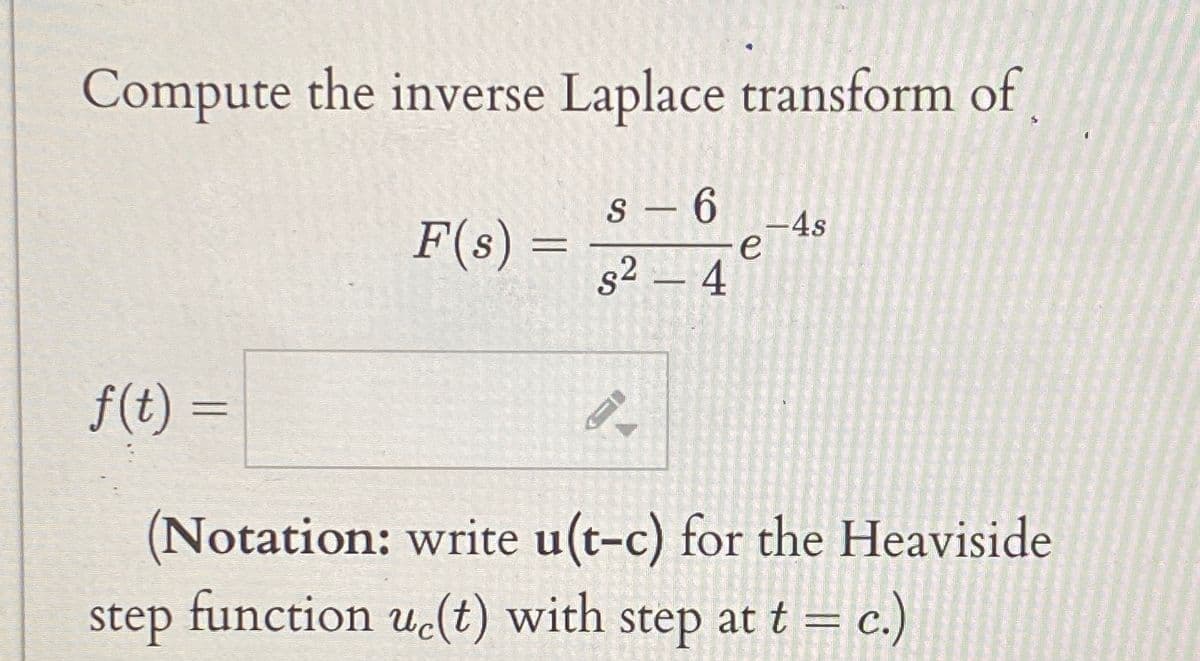 Compute the inverse Laplace transform of
F(s) =
S-6
s² - 4
4s
e
f(t) =
(Notation: write u(t-c) for the Heaviside
step function uc(t) with step at t = c.)