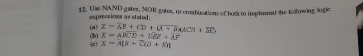 12. Use NAND gates, NOR gates, or combinations of both to implement the following oge
expressions as stated:
AB + CD + A + BXACD + BE)
(a) X =
(b) X = ABCD+ DEF + AF
(c) X = A[B + C(D + E)]
