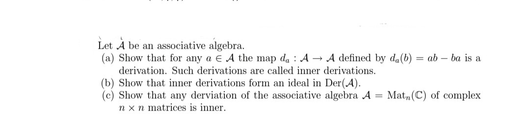 Let A be an associative algebra.
(a) Show that for any a E A the map da : A → A defined by da(b) = ab – ba is a
derivation. Such derivations are called inner derivations.
(b) Show that inner derivations form an ideal in Der(A).
(c) Show that any derviation of the associative algebra A
n x n matrices is inner.
= Mat,(C) of complex
