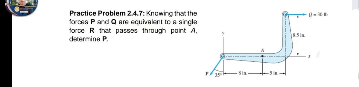 Practice Problem 2.4.7: Knowing that the
forces P and Q are equivalent to a single
force R that passes through point A,
Q = 30 lb
8.5 in.
determine P.
P
8 in.
H 5 in.
35°
