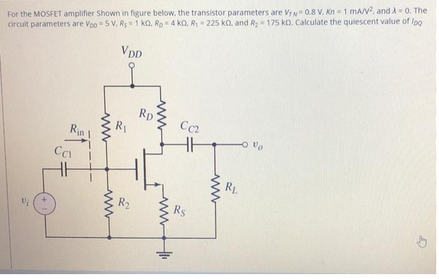 For the MOSFET amplifier Shown in figure below, the transistor parameters are VTN=0.8 V. Kn = 1 mA/V², and λ = 0. The
circuit parameters are Vpp = 5 V. Rs = 1 KQ. Rp=4 KQ, R₁ = 225 KQ, and R₂ = 175 ko. Calculate the quiescent value of lpq
VDD
Ca
Rin
ww
ww
R₁
R₂
RD
www
Cc2
Rs
www
RL
Vo