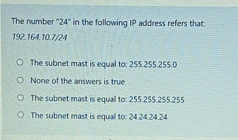 The number "24" in the following IP address refers that:
192.164.10.7/24
O The subnet mast is equal to: 255.255.255.0
O None of the answers is true
O The subnet mast is equal to: 255.255.255.255
O The subnet mast is equal to: 24.24.24.24