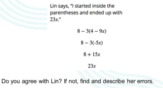 Lin says, "I started inside the
parentheses and ended up with
23x."
8 – 3(4 – 9x)
8 – 3(-5x)
8+ 15x
23x
Do you agree with Lin? If not, find and describe her errors.
