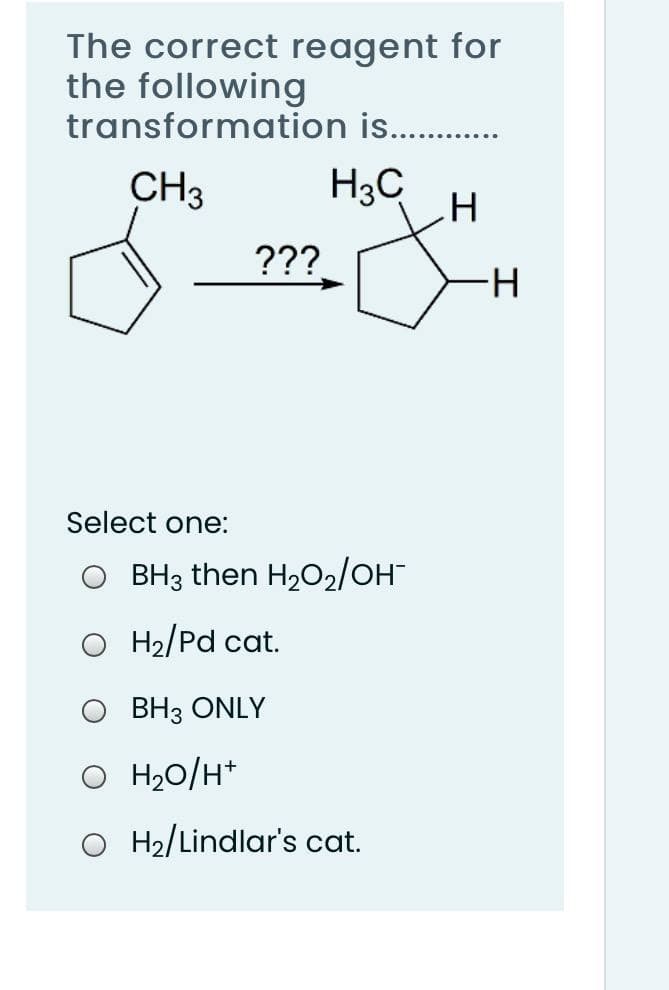 The correct reagent for
the following
transformation is. .
CH3
H3C
???
H-
Select one:
BH3 then H202/OH
O H2/Pd cat.
O BH3 ONLY
O H20/H*
H2/Lindlar's cat.
