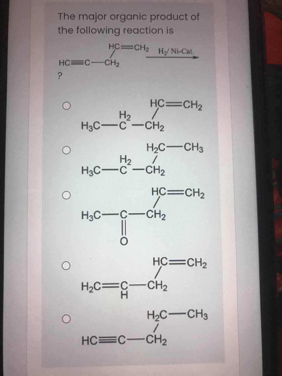 The major organic product of
the following reaction is
HC=CH2
H2/ Ni-Cat.
HC=C-CH2
HC=CH2
H2
1.
H3C-C -CH2
H2C-CH3
H2
H3C-C-CH2
HC=CH2
H3C-C-CH2
HC=CH2
H2C=C-CH2
H.
H2C-CH3
HC=C-CH2
