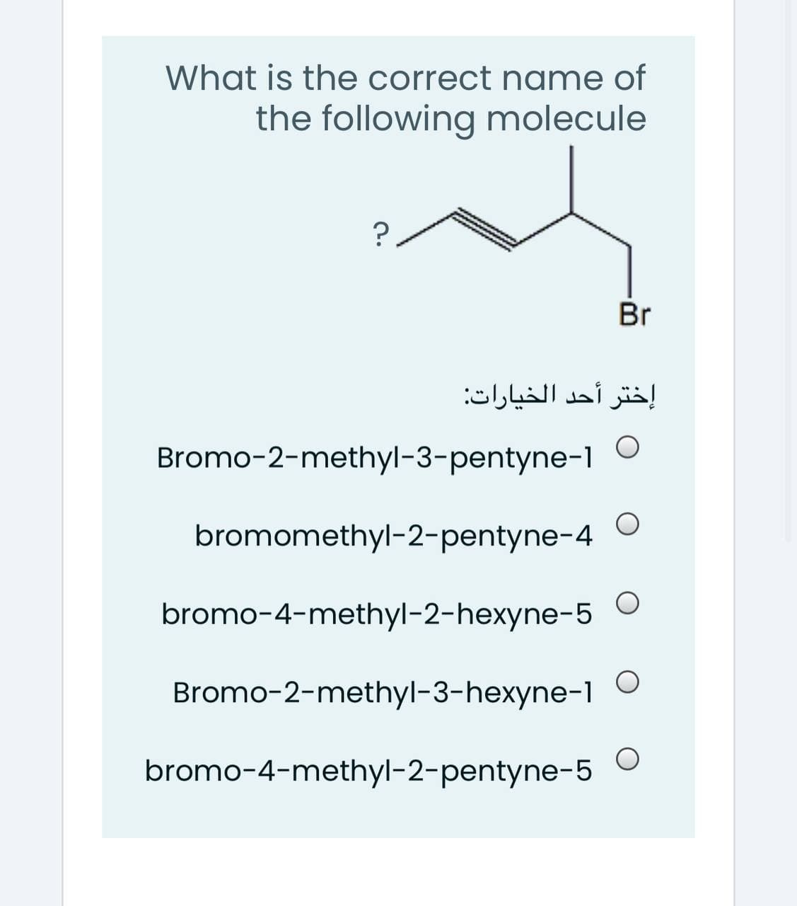 What is the correct name of
the following molecule
Br
إختر أحد الخيارات:
Bromo-2-methyl-3-pentyne-1
bromomethyl-2-pentyne-4
bromo-4-methyl-2-hexyne-5
Bromo-2-methyl-3-hexyne-1
bromo-4-methyl-2-pentyne-5
