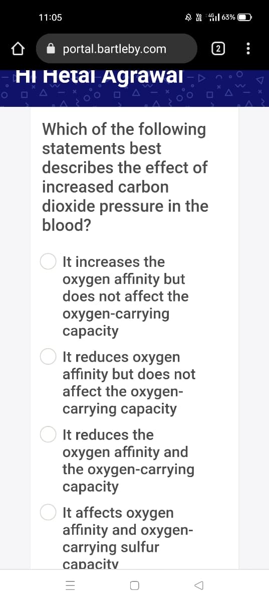 11:05
4 YA 49| 63% O
portal.bartleby.com
2
HI Hetal Agrawai -
Which of the following
statements best
describes the effect of
increased carbon
dioxide pressure in the
blood?
It increases the
oxygen affinity but
does not affect the
oxygen-carrying
сарacity
It reduces oxygen
affinity but does not
affect the oxygen-
carrying capacity
It reduces the
oxygen affinity and
the oxygen-carrying
сарacity
It affects oxygen
affinity and oxygen-
carrying sulfur
capacity

