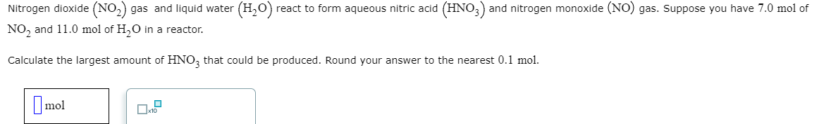 Nitrogen dioxide (NO₂) gas and liquid water (H₂O) react to form aqueous nitric acid (HNO3) and nitrogen monoxide (NO) gas. Suppose you have 7.0 mol of
NO₂ and 11.0 mol of H₂O in a reactor.
Calculate the largest amount of HNO3 that could be produced. Round your answer to the nearest 0.1 mol.
mol