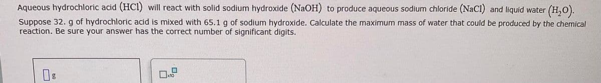 Aqueous hydrochloric acid (HC1) will react with solid sodium hydroxide (NaOH) to produce aqueous sodium chloride (NaCl) and liquid water (H₂O).
Suppose 32. g of hydrochloric acid is mixed with 65.1 g of sodium hydroxide. Calculate the maximum mass of water that could be produced by the chemical
reaction. Be sure your answer has the correct number of significant digits.
bl
g
x10